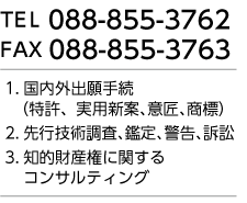 TEL 088-855-3762 FAX 088-855-3763 1.国内外出願手続(特許、実用新案、意匠、商標) 2.先行技術調査、鑑定、警告、訴訟 3.知的財産権に関するコンサルティング